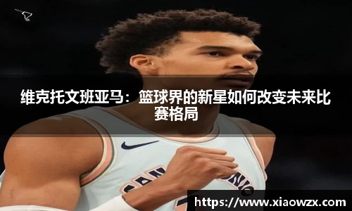 维克托文班亚马：篮球界的新星如何改变未来比赛格局
