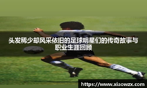 头发稀少却风采依旧的足球明星们的传奇故事与职业生涯回顾