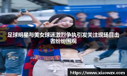 足球明星与美女球迷激烈争执引发关注现场目击者纷纷围观