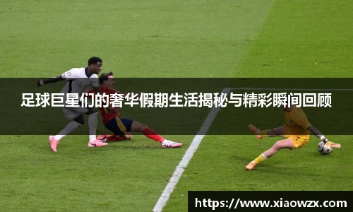 足球巨星们的奢华假期生活揭秘与精彩瞬间回顾