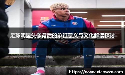足球明星头像背后的象征意义与文化解读探讨